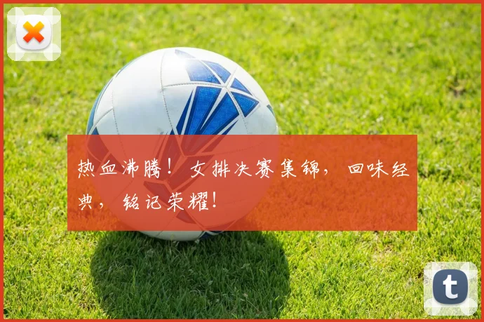热血沸腾!女排决赛集锦,回味经典,铭记荣耀!