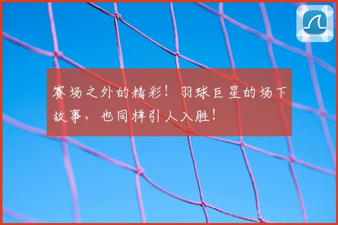 赛场之外的精彩!羽球巨星的场下故事,也同样引人入胜!