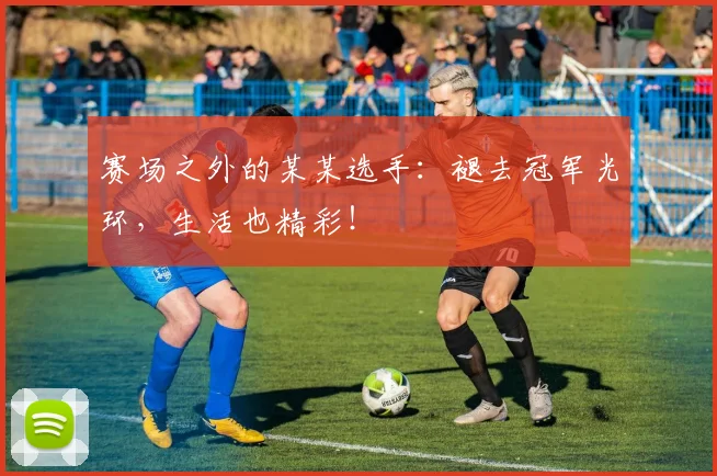 赛场之外的某某选手：褪去冠军光环，生活也精彩！