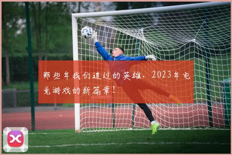 那些年我们追过的英雄,2023年电竞游戏的新篇章!