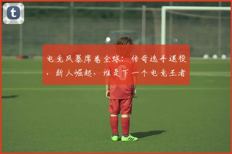 电竞风暴席卷全球：传奇选手退役，新人崛起，谁是下一个电竞王者