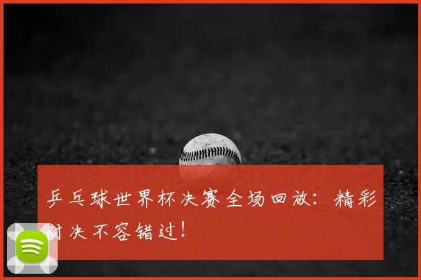 乒乓球世界杯决赛全场回放：精彩对决不容错过！