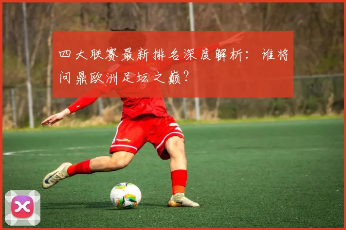 四大联赛最新排名深度解析：谁将问鼎欧洲足坛之巅？