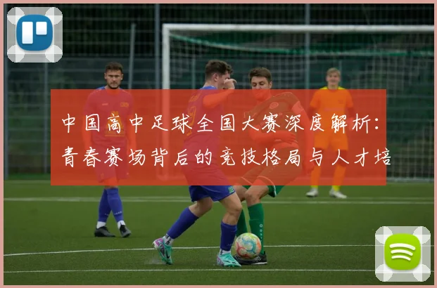 中国高中足球全国大赛深度解析:青春赛场背后的竞技格局与人才培养路径