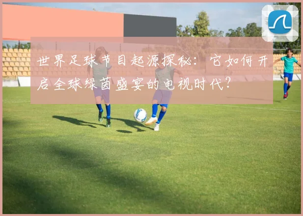 世界足球节目起源探秘：它如何开启全球绿茵盛宴的电视时代？