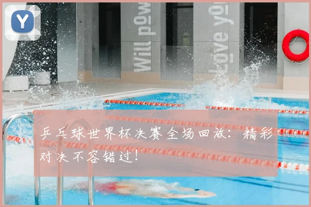 乒乓球世界杯决赛全场回放：精彩对决不容错过！